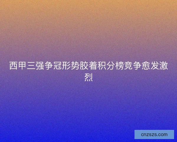 西甲三强争冠形势胶着积分榜竞争愈发激烈