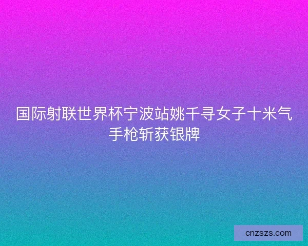 国际射联世界杯宁波站姚千寻女子十米气手枪斩获银牌