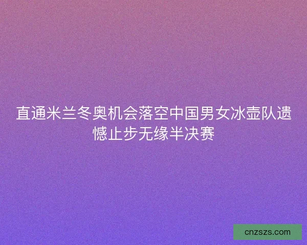 直通米兰冬奥机会落空中国男女冰壶队遗憾止步无缘半决赛